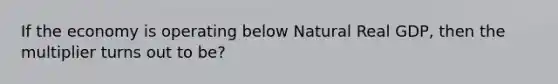 If the economy is operating below Natural Real GDP, then the multiplier turns out to be?