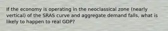 If the economy is operating in the neoclassical zone (nearly vertical) of the SRAS curve and aggregate demand falls, what is likely to happen to real GDP?