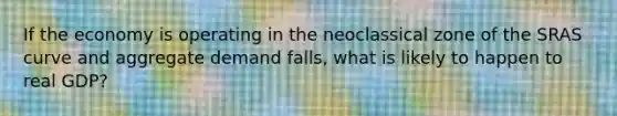 If the economy is operating in the neoclassical zone of the SRAS curve and aggregate demand falls, what is likely to happen to real GDP?