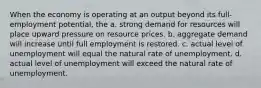 When the economy is operating at an output beyond its full-employment potential, the a. strong demand for resources will place upward pressure on resource prices. b. aggregate demand will increase until full employment is restored. c. actual level of unemployment will equal the natural rate of unemployment. d. actual level of unemployment will exceed the natural rate of unemployment.