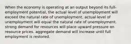 When the economy is operating at an output beyond its full-employment potential, the actual level of unemployment will exceed the natural rate of unemployment. actual level of unemployment will equal the natural rate of unemployment. strong demand for resources will place upward pressure on resource prices. aggregate demand will increase until full employment is restored.