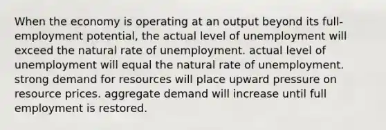 When the economy is operating at an output beyond its full-employment potential, the actual level of unemployment will exceed the natural rate of unemployment. actual level of unemployment will equal the natural rate of unemployment. strong demand for resources will place upward pressure on resource prices. aggregate demand will increase until full employment is restored.