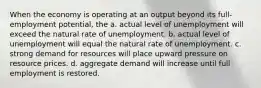 When the economy is operating at an output beyond its full-employment potential, the a. actual level of unemployment will exceed the natural rate of unemployment. b. actual level of unemployment will equal the natural rate of unemployment. c. strong demand for resources will place upward pressure on resource prices. d. aggregate demand will increase until full employment is restored.