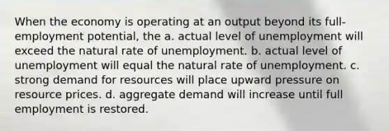 When the economy is operating at an output beyond its full-employment potential, the a. actual level of unemployment will exceed the natural rate of unemployment. b. actual level of unemployment will equal the natural rate of unemployment. c. strong demand for resources will place upward pressure on resource prices. d. aggregate demand will increase until full employment is restored.