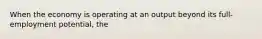 When the economy is operating at an output beyond its full-employment potential, the