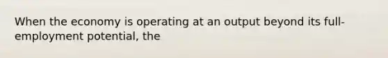 When the economy is operating at an output beyond its full-employment potential, the