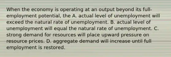 When the economy is operating at an output beyond its full-employment potential, the A. actual level of unemployment will exceed the natural rate of unemployment. B. actual level of unemployment will equal the natural rate of unemployment. C. strong demand for resources will place upward pressure on resource prices. D. aggregate demand will increase until full employment is restored.