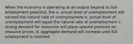 When the economy is operating at an output beyond its full-employment potential, the a. actual level of unemployment will exceed the natural rate of unemployment b. actual level of unemployment will equal the natural rate of unemployment c. strong demand for resources will place upward pressure on resource prices. d. aggregate demand will increase until full employment is restored