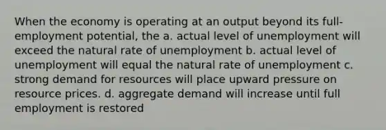 When the economy is operating at an output beyond its full-employment potential, the a. actual level of unemployment will exceed the natural rate of unemployment b. actual level of unemployment will equal the natural rate of unemployment c. strong demand for resources will place upward pressure on resource prices. d. aggregate demand will increase until full employment is restored