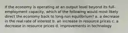 If the economy is operating at an output level beyond its full-employment capacity, which of the following would most likely direct the economy back to long-run equilibrium? a. a decrease in the real rate of interest b. an increase in resource prices c. a decrease in resource prices d. improvements in technology