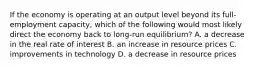 If the economy is operating at an output level beyond its full-employment capacity, which of the following would most likely direct the economy back to long-run equilibrium? A. a decrease in the real rate of interest B. an increase in resource prices C. improvements in technology D. a decrease in resource prices