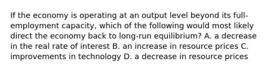 If the economy is operating at an output level beyond its full-employment capacity, which of the following would most likely direct the economy back to long-run equilibrium? A. a decrease in the real rate of interest B. an increase in resource prices C. improvements in technology D. a decrease in resource prices