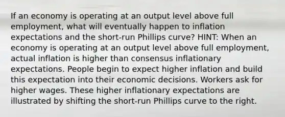 If an economy is operating at an output level above full employment, what will eventually happen to inflation expectations and the short-run Phillips curve? HINT: When an economy is operating at an output level above full employment, actual inflation is higher than consensus inflationary expectations. People begin to expect higher inflation and build this expectation into their economic decisions. Workers ask for higher wages. These higher inflationary expectations are illustrated by shifting the short-run Phillips curve to the right.