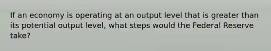 If an economy is operating at an output level that is greater than its potential output level, what steps would the Federal Reserve take?