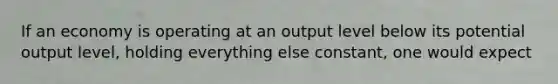 If an economy is operating at an output level below its potential output level, holding everything else constant, one would expect