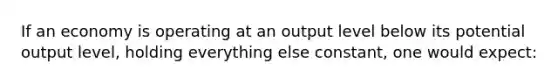 If an economy is operating at an output level below its potential output level, holding everything else constant, one would expect: