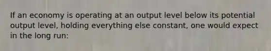 If an economy is operating at an output level below its potential output level, holding everything else constant, one would expect in the long run: