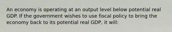 An economy is operating at an output level below potential real GDP. If the government wishes to use fiscal policy to bring the economy back to its potential real GDP, it will: