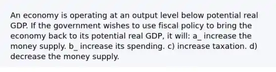 An economy is operating at an output level below potential real GDP. If the government wishes to use fiscal policy to bring the economy back to its potential real GDP, it will: a_ increase the money supply. b_ increase its spending. c) increase taxation. d) decrease the money supply.