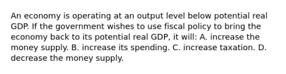 An economy is operating at an output level below potential real GDP. If the government wishes to use fiscal policy to bring the economy back to its potential real GDP, it will: A. increase the money supply. B. increase its spending. C. increase taxation. D. decrease the money supply.