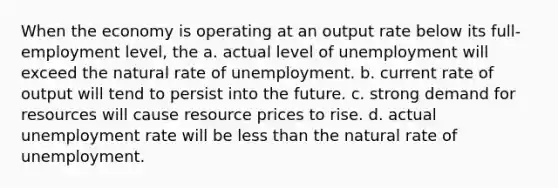 When the economy is operating at an output rate below its full-employment level, the a. actual level of unemployment will exceed the natural rate of unemployment. b. current rate of output will tend to persist into the future. c. strong demand for resources will cause resource prices to rise. d. actual <a href='https://www.questionai.com/knowledge/kh7PJ5HsOk-unemployment-rate' class='anchor-knowledge'>unemployment rate</a> will be <a href='https://www.questionai.com/knowledge/k7BtlYpAMX-less-than' class='anchor-knowledge'>less than</a> the natural rate of unemployment.