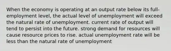 When the economy is operating at an output rate below its full-employment level, the actual level of unemployment will exceed the natural rate of unemployment. current rate of output will tend to persist into the future. strong demand for resources will cause resource prices to rise. actual unemployment rate will be less than the natural rate of unemployment