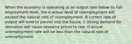 When the economy is operating at an output rate below its full-employment level, the A actual level of unemployment will exceed the natural rate of unemployment. B current rate of output will tend to persist into the future. C strong demand for resources will cause resource prices to rise. D actual unemployment rate will be less than the natural rate of unemployment.