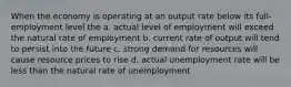 When the economy is operating at an output rate below its full-employment level the a. actual level of employment will exceed the natural rate of employment b. current rate of output will tend to persist into the future c. strong demand for resources will cause resource prices to rise d. actual unemployment rate will be less than the natural rate of unemployment