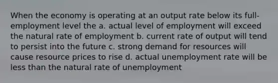 When the economy is operating at an output rate below its full-employment level the a. actual level of employment will exceed the natural rate of employment b. current rate of output will tend to persist into the future c. strong demand for resources will cause resource prices to rise d. actual unemployment rate will be less than the natural rate of unemployment