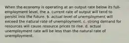 When the economy is operating at an output rate below its full-employment level, the a. current rate of output will tend to persist into the future. b. actual level of unemployment will exceed the natural rate of unemployment. c. strong demand for resources will cause resource prices to rise. d. actual unemployment rate will be less than the natural rate of unemployment.