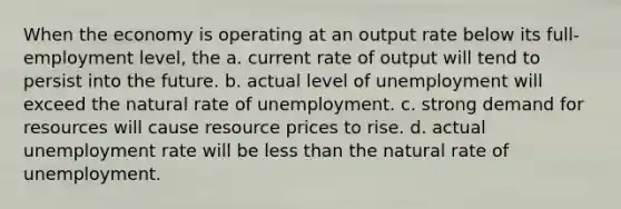 When the economy is operating at an output rate below its full-employment level, the a. current rate of output will tend to persist into the future. b. actual level of unemployment will exceed the natural rate of unemployment. c. strong demand for resources will cause resource prices to rise. d. actual unemployment rate will be less than the natural rate of unemployment.