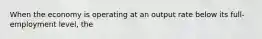 When the economy is operating at an output rate below its full-employment level, the