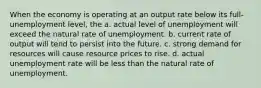 When the economy is operating at an output rate below its full-unemployment level, the a. actual level of unemployment will exceed the natural rate of unemployment. b. current rate of output will tend to persist into the future. c. strong demand for resources will cause resource prices to rise. d. actual unemployment rate will be less than the natural rate of unemployment.