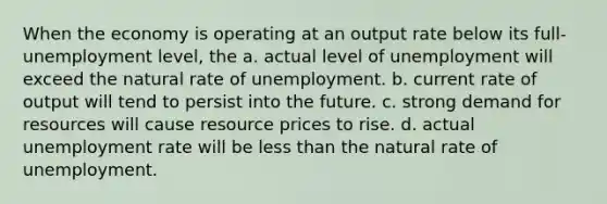 When the economy is operating at an output rate below its full-unemployment level, the a. actual level of unemployment will exceed the natural rate of unemployment. b. current rate of output will tend to persist into the future. c. strong demand for resources will cause resource prices to rise. d. actual unemployment rate will be less than the natural rate of unemployment.