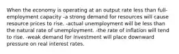 When the economy is operating at an output rate less than full- employment capacity -a strong demand for resources will cause resource prices to rise. -actual unemployment will be less than the natural rate of unemployment. -the rate of inflation will tend to rise. -weak demand for investment will place downward pressure on real interest rates.