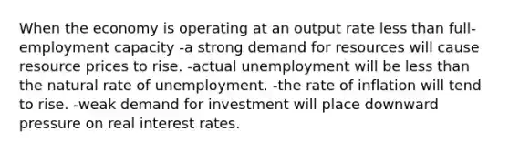 When the economy is operating at an output rate less than full- employment capacity -a strong demand for resources will cause resource prices to rise. -actual unemployment will be less than the natural rate of unemployment. -the rate of inflation will tend to rise. -weak demand for investment will place downward pressure on real interest rates.