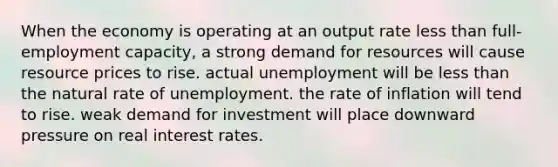 When the economy is operating at an output rate less than full-employment capacity, a strong demand for resources will cause resource prices to rise. actual unemployment will be less than the natural rate of unemployment. the rate of inflation will tend to rise. weak demand for investment will place downward pressure on real interest rates.