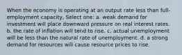 When the economy is operating at an output rate less than full-employment capacity, Select one: a. weak demand for investment will place downward pressure on real interest rates. b. the rate of inflation will tend to rise. c. actual unemployment will be less than the natural rate of unemployment. d. a strong demand for resources will cause resource prices to rise.