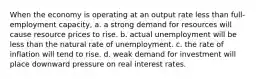 When the economy is operating at an output rate less than full-employment capacity, a. a strong demand for resources will cause resource prices to rise. b. actual unemployment will be less than the natural rate of unemployment. c. the rate of inflation will tend to rise. d. weak demand for investment will place downward pressure on real interest rates.