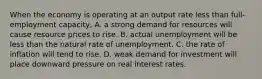 When the economy is operating at an output rate less than full-employment capacity, A. a strong demand for resources will cause resource prices to rise. B. actual unemployment will be less than the natural rate of unemployment. C. the rate of inflation will tend to rise. D. weak demand for investment will place downward pressure on real interest rates.