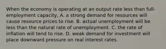 When the economy is operating at an output rate less than full-employment capacity, A. a strong demand for resources will cause resource prices to rise. B. actual unemployment will be less than the natural rate of unemployment. C. the rate of inflation will tend to rise. D. weak demand for investment will place downward pressure on real interest rates.