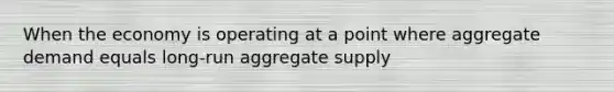 When the economy is operating at a point where aggregate demand equals long-run aggregate supply