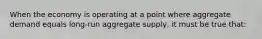 When the economy is operating at a point where aggregate demand equals long-run aggregate supply, it must be true that: