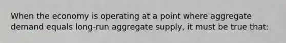 When the economy is operating at a point where aggregate demand equals long-run aggregate supply, it must be true that: