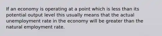 If an economy is operating at a point which is less than its potential output level this usually means that the actual unemployment rate in the economy will be greater than the natural employment rate.