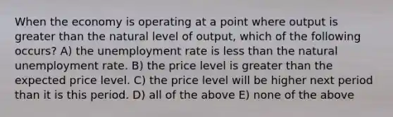 When the economy is operating at a point where output is greater than the natural level of output, which of the following occurs? A) the unemployment rate is less than the natural unemployment rate. B) the price level is greater than the expected price level. C) the price level will be higher next period than it is this period. D) all of the above E) none of the above