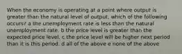 When the economy is operating at a point where output is greater than the natural level of output, which of the following occurs? a the unemployment rate is less than the natural unemployment rate. b the price level is greater than the expected price level. c the price level will be higher next period than it is this period. d all of the above e none of the above