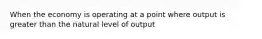 When the economy is operating at a point where output is greater than the natural level of output