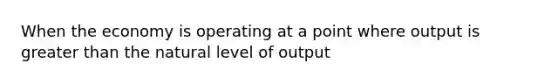 When the economy is operating at a point where output is greater than the natural level of output