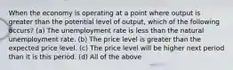 When the economy is operating at a point where output is greater than the potential level of output, which of the following occurs? (a) The unemployment rate is less than the natural unemployment rate. (b) The price level is greater than the expected price level. (c) The price level will be higher next period than it is this period. (d) All of the above